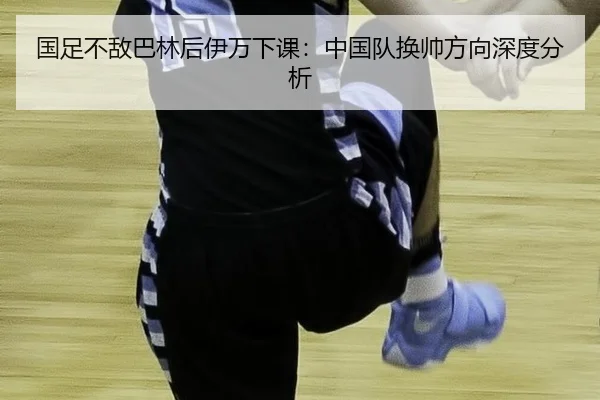 国足不敌巴林后伊万下课：中国队换帅方向深度分析